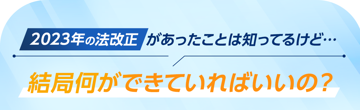 2023年の法改正があったことが知っているけど、結局何ができていればいいの？